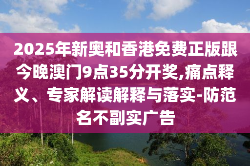 2025年新奥和香港免费正版跟今晚澳门9点35分开奖,痛点释义、专家解读解释与落实-防范名不副实广告